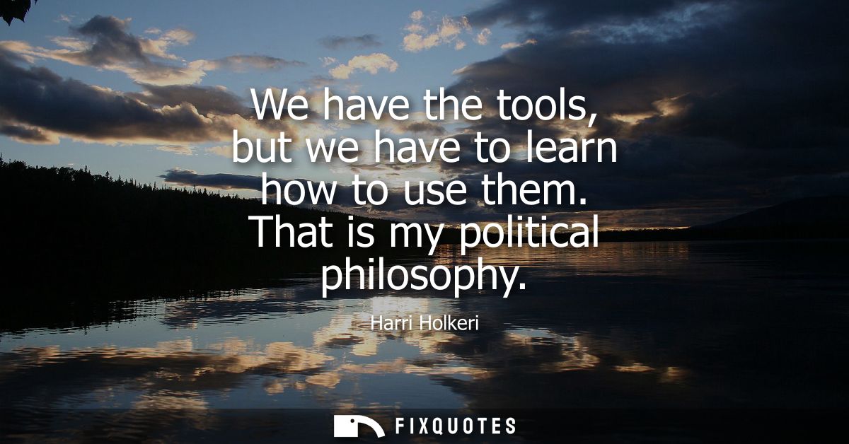 We have the tools, but we have to learn how to use them. That is my political philosophy