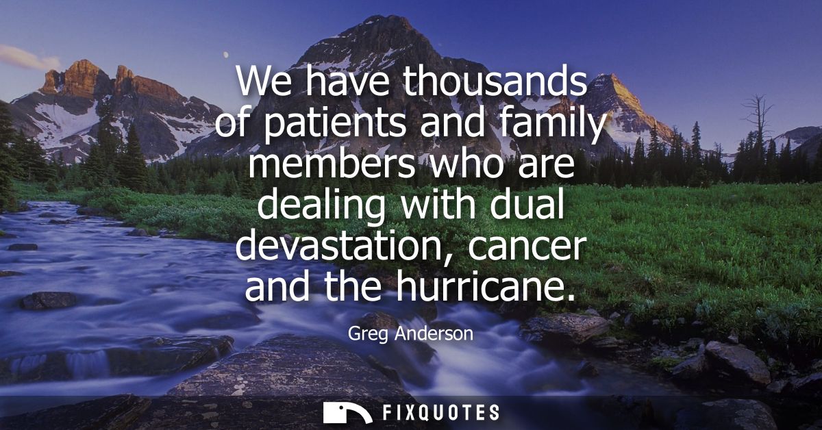 We have thousands of patients and family members who are dealing with dual devastation, cancer and the hurricane