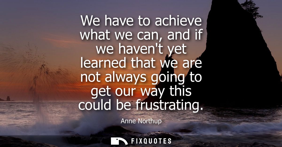 We have to achieve what we can, and if we havent yet learned that we are not always going to get our way this could be f