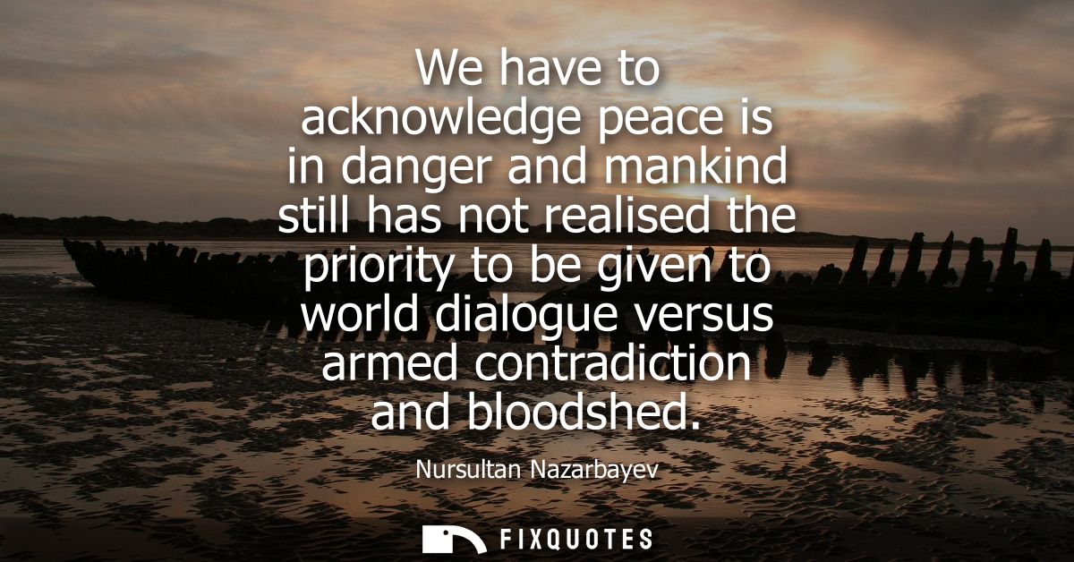 We have to acknowledge peace is in danger and mankind still has not realised the priority to be given to world dialogue 