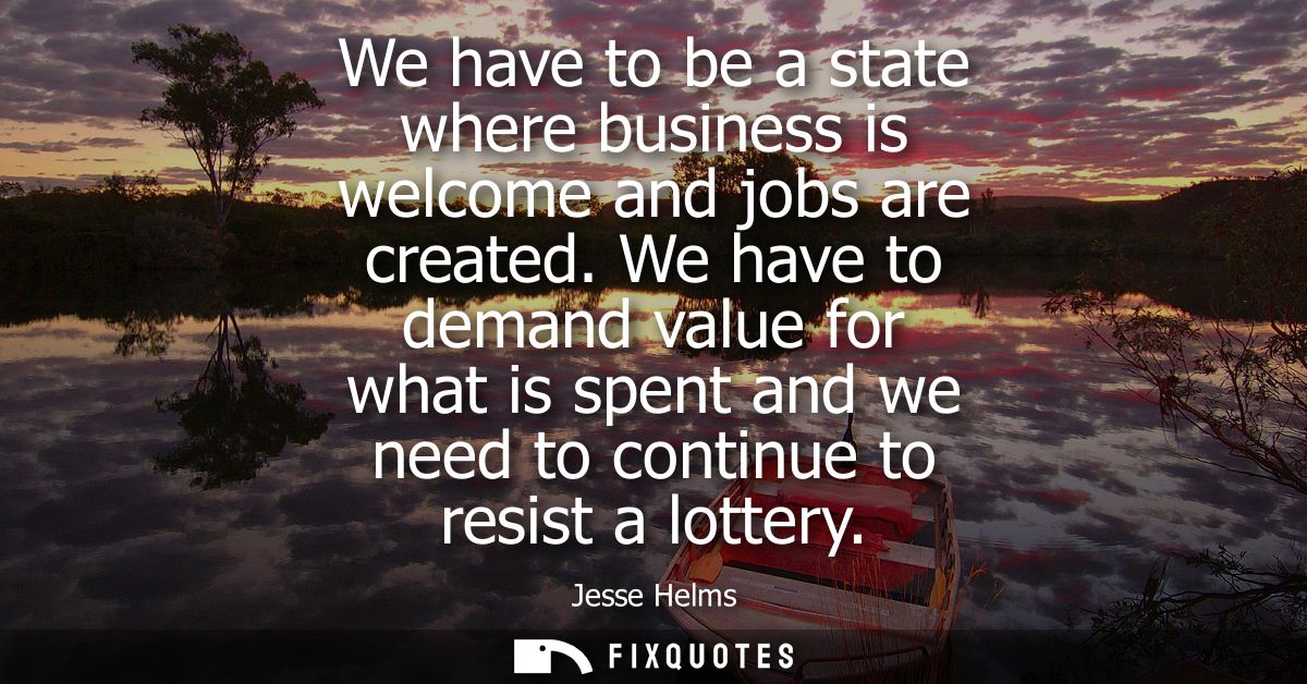 We have to be a state where business is welcome and jobs are created. We have to demand value for what is spent and we n