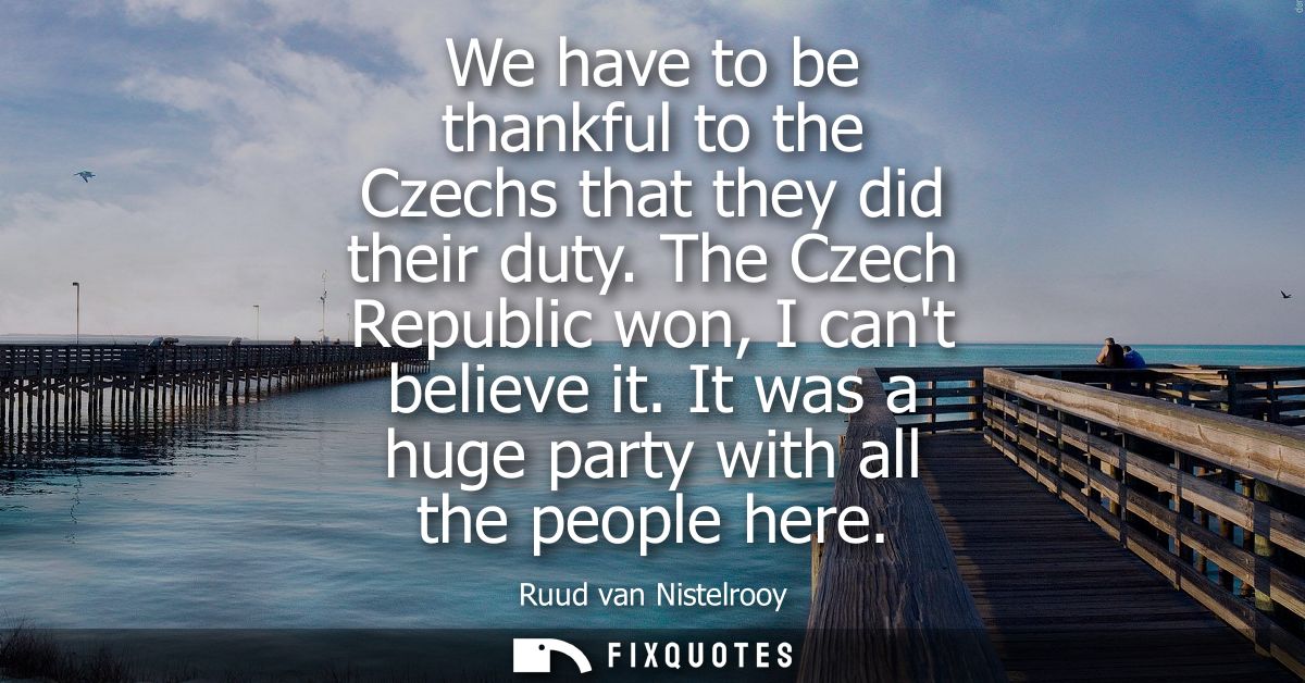 We have to be thankful to the Czechs that they did their duty. The Czech Republic won, I cant believe it. It was a huge 