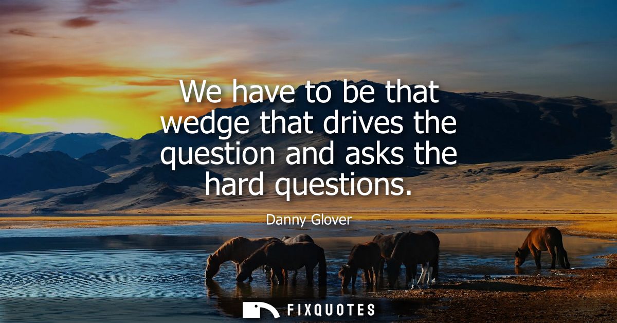 We have to be that wedge that drives the question and asks the hard questions
