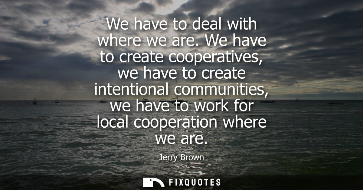 We have to deal with where we are. We have to create cooperatives, we have to create intentional communities, we have to