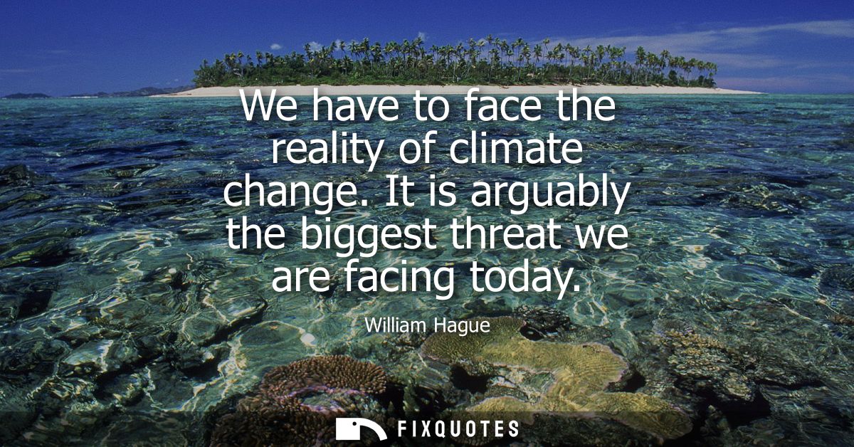 We have to face the reality of climate change. It is arguably the biggest threat we are facing today