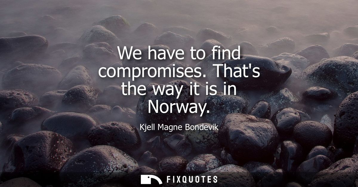 We have to find compromises. Thats the way it is in Norway