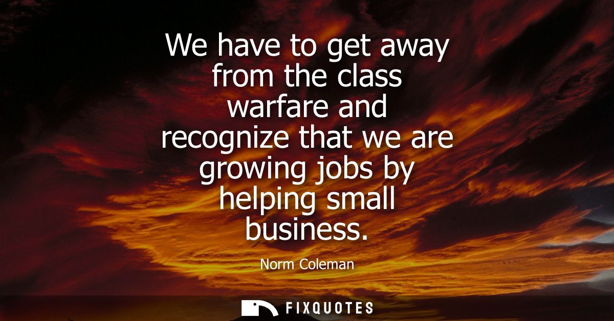 We have to get away from the class warfare and recognize that we are growing jobs by helping small business