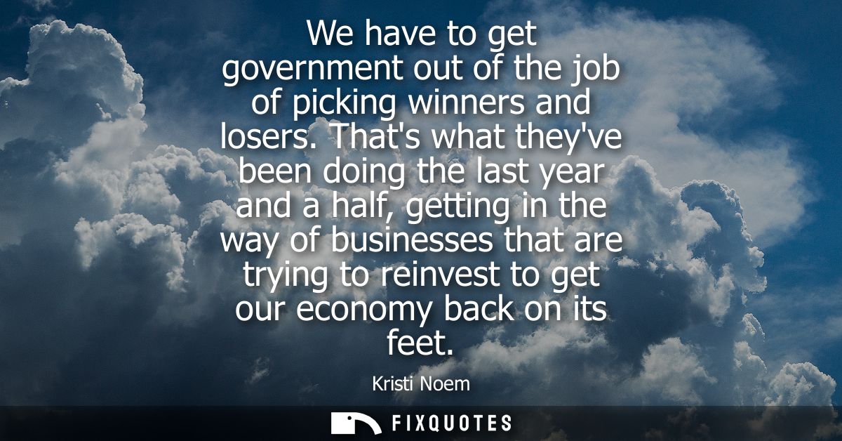 We have to get government out of the job of picking winners and losers. Thats what theyve been doing the last year and a