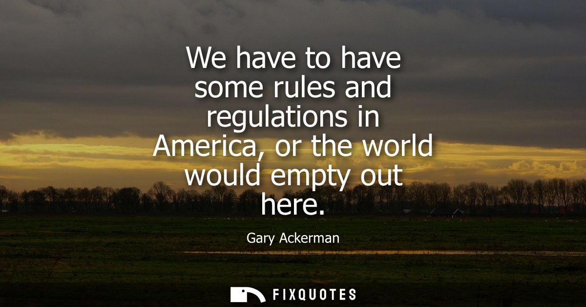We have to have some rules and regulations in America, or the world would empty out here