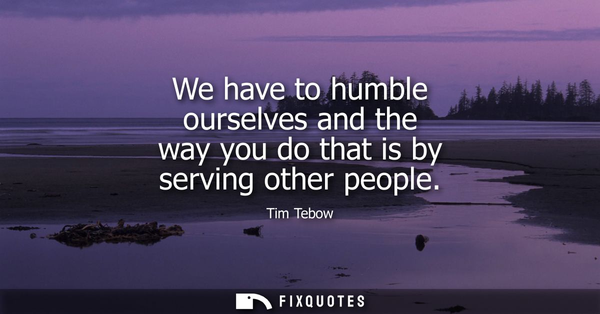 We have to humble ourselves and the way you do that is by serving other people