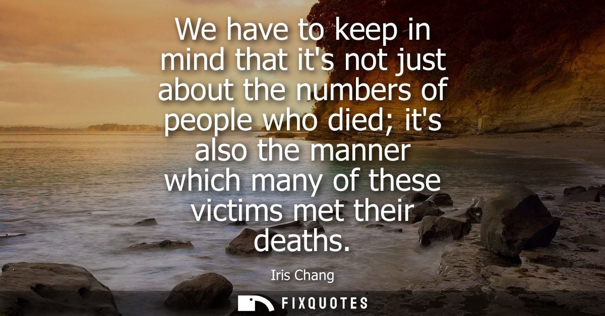 We have to keep in mind that its not just about the numbers of people who died its also the manner which many of these v