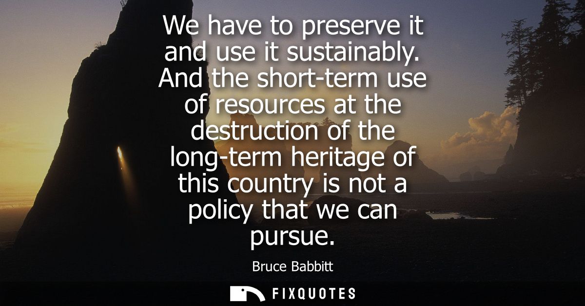 We have to preserve it and use it sustainably. And the short-term use of resources at the destruction of the long-term h