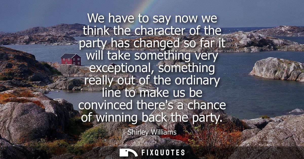 We have to say now we think the character of the party has changed so far it will take something very exceptional, somet