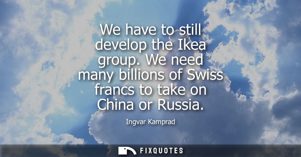 We have to still develop the Ikea group. We need many billions of Swiss francs to take on China or Russia