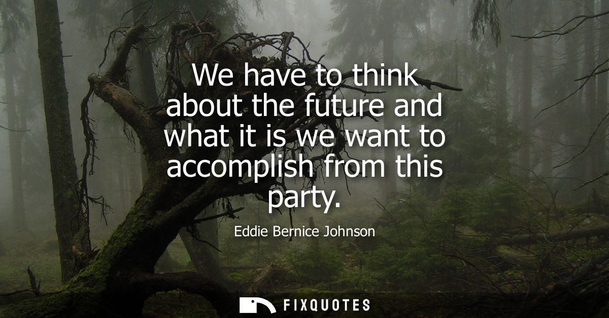 We have to think about the future and what it is we want to accomplish from this party