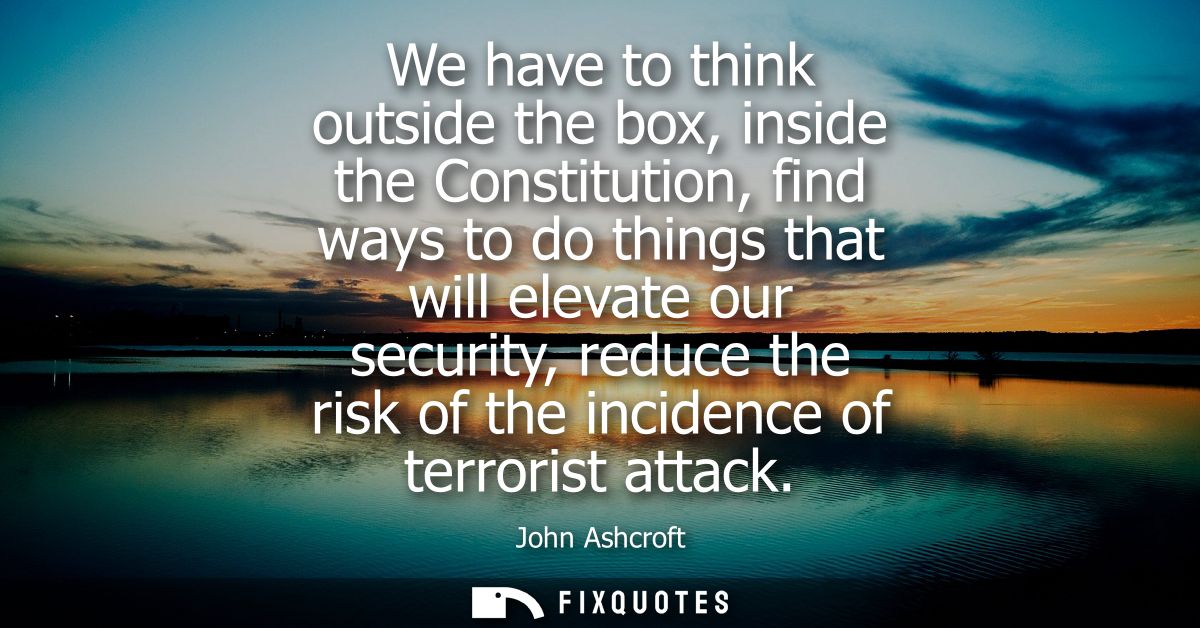 We have to think outside the box, inside the Constitution, find ways to do things that will elevate our security, reduce