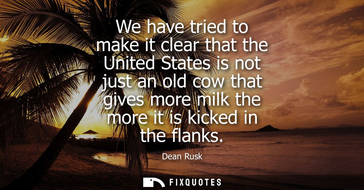 We have tried to make it clear that the United States is not just an old cow that gives more milk the more it is kicked 