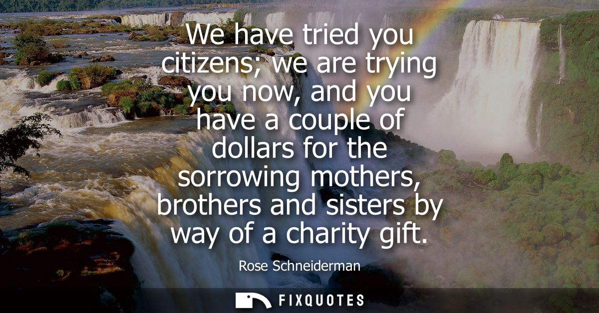We have tried you citizens we are trying you now, and you have a couple of dollars for the sorrowing mothers, brothers a
