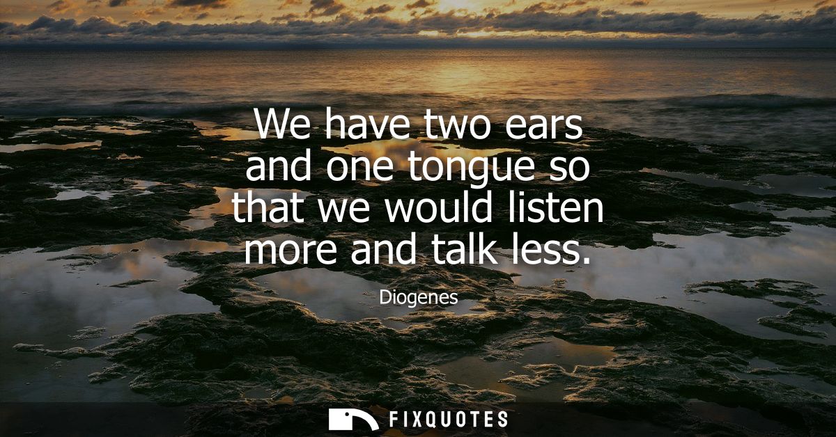 We have two ears and one tongue so that we would listen more and talk less