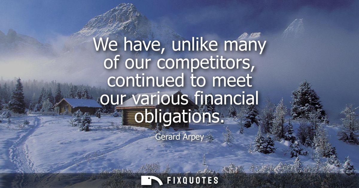 We have, unlike many of our competitors, continued to meet our various financial obligations