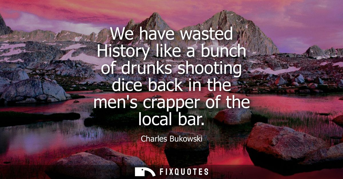 We have wasted History like a bunch of drunks shooting dice back in the mens crapper of the local bar