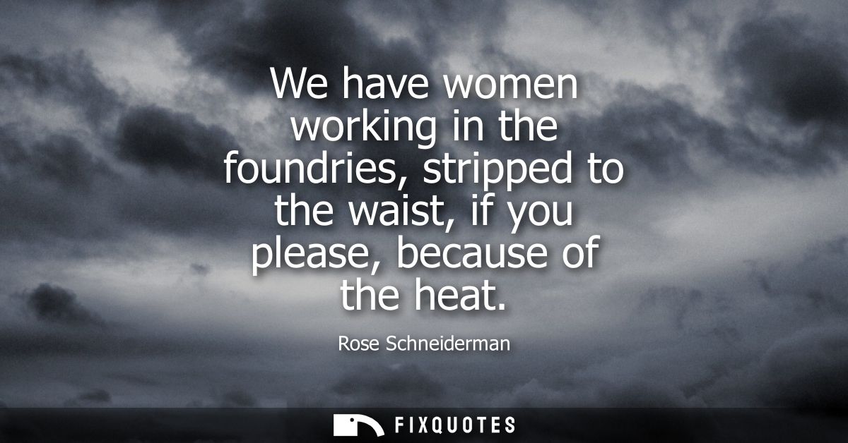 We have women working in the foundries, stripped to the waist, if you please, because of the heat