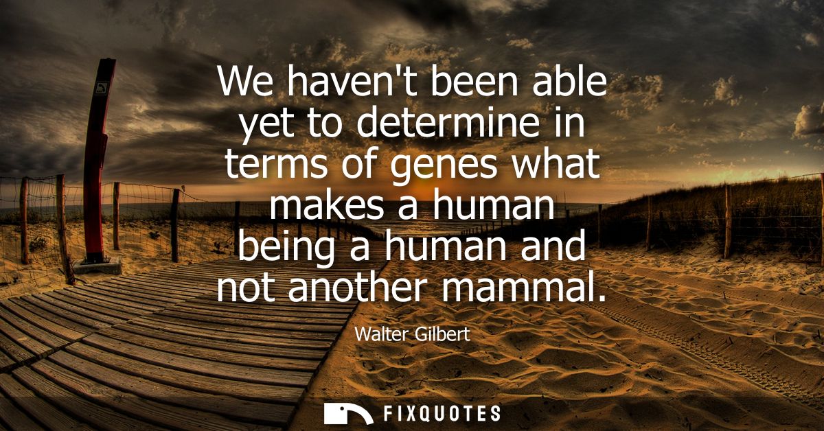 We havent been able yet to determine in terms of genes what makes a human being a human and not another mammal