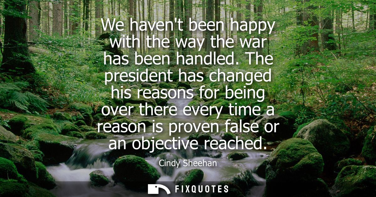 We havent been happy with the way the war has been handled. The president has changed his reasons for being over there e