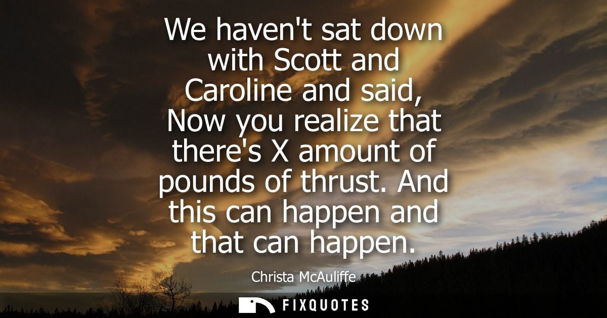 We havent sat down with Scott and Caroline and said, Now you realize that theres X amount of pounds of thrust. And this 