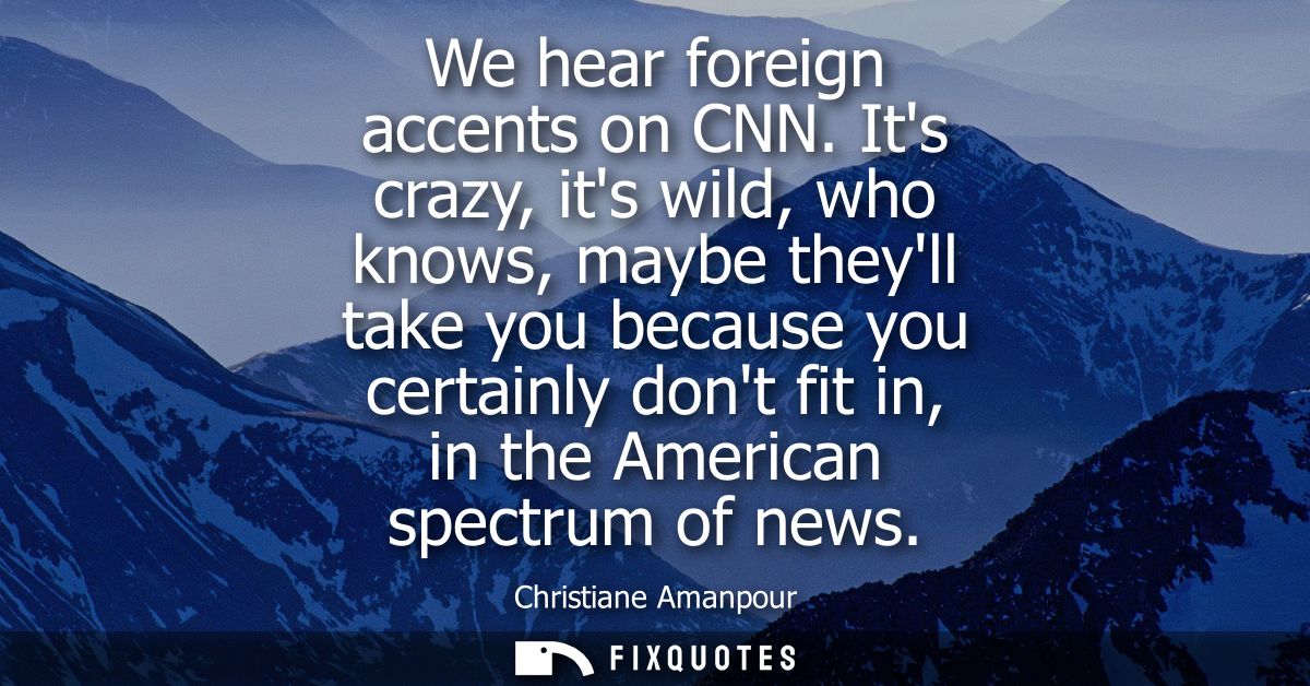 We hear foreign accents on CNN. Its crazy, its wild, who knows, maybe theyll take you because you certainly dont fit in,
