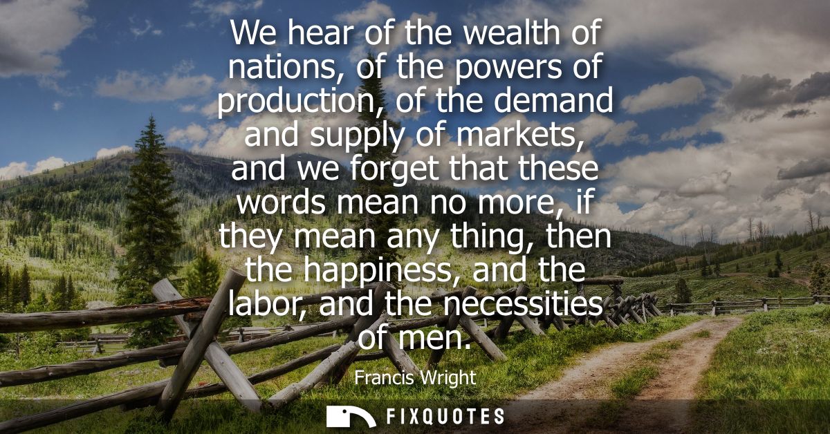 We hear of the wealth of nations, of the powers of production, of the demand and supply of markets, and we forget that t