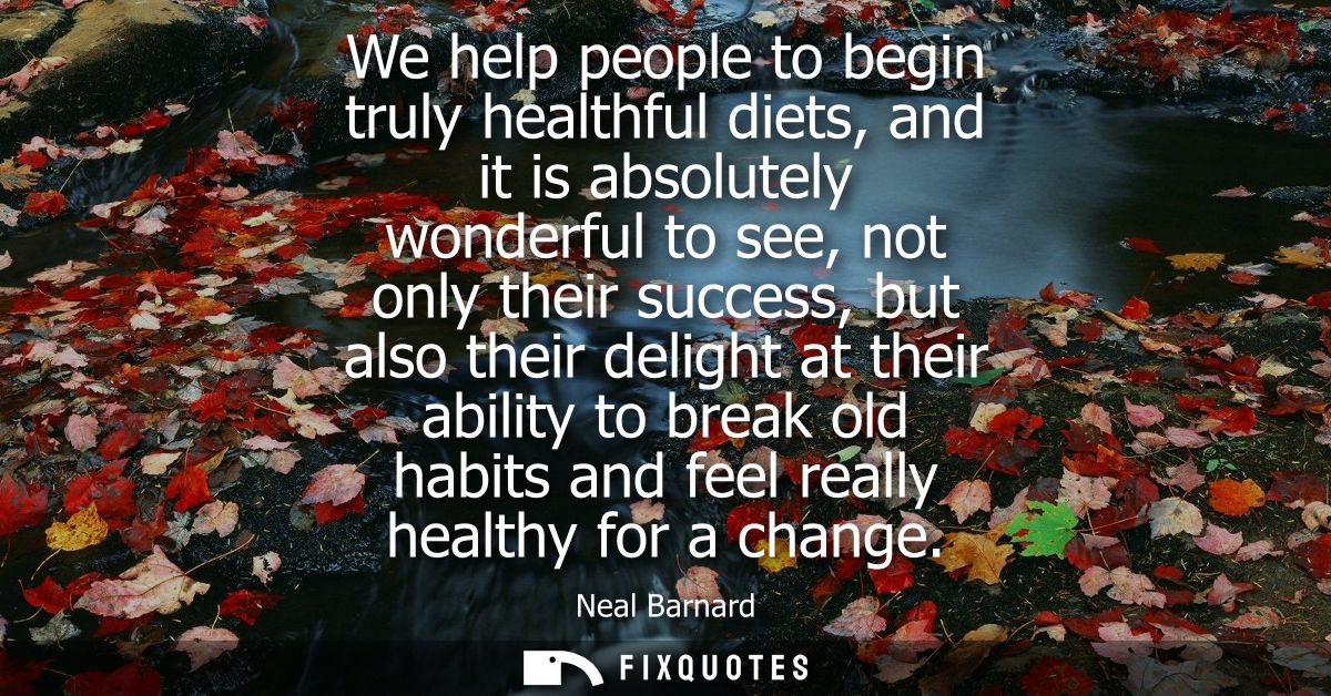 We help people to begin truly healthful diets, and it is absolutely wonderful to see, not only their success, but also t