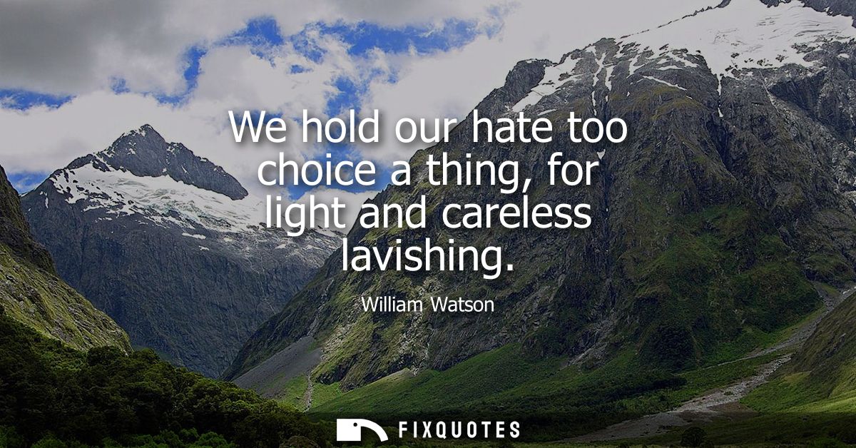 We hold our hate too choice a thing, for light and careless lavishing