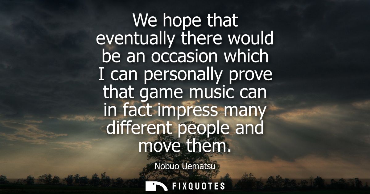 We hope that eventually there would be an occasion which I can personally prove that game music can in fact impress many