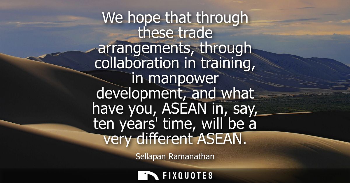 We hope that through these trade arrangements, through collaboration in training, in manpower development, and what have