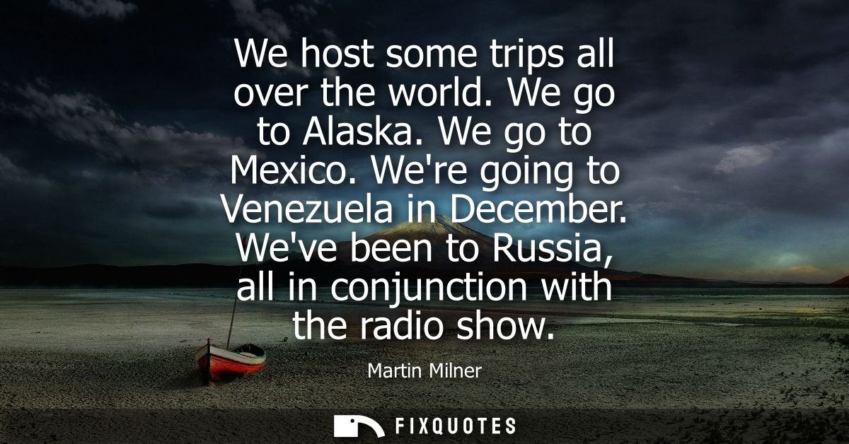 We host some trips all over the world. We go to Alaska. We go to Mexico. Were going to Venezuela in December.