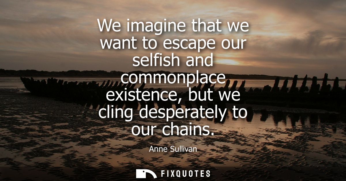 We imagine that we want to escape our selfish and commonplace existence, but we cling desperately to our chains