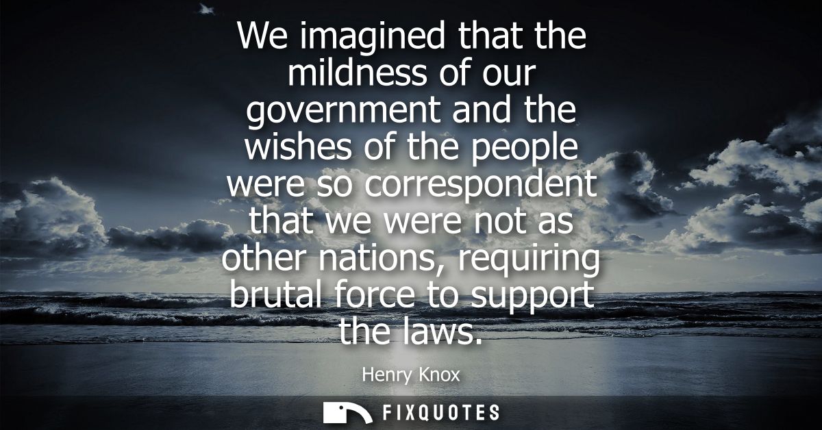 We imagined that the mildness of our government and the wishes of the people were so correspondent that we were not as o