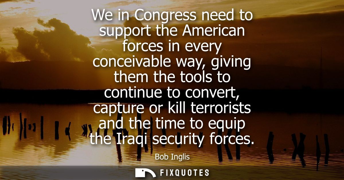 We in Congress need to support the American forces in every conceivable way, giving them the tools to continue to conver