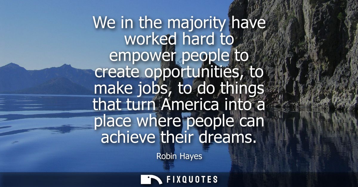 We in the majority have worked hard to empower people to create opportunities, to make jobs, to do things that turn Amer