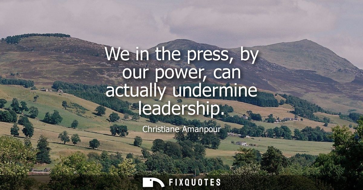We in the press, by our power, can actually undermine leadership