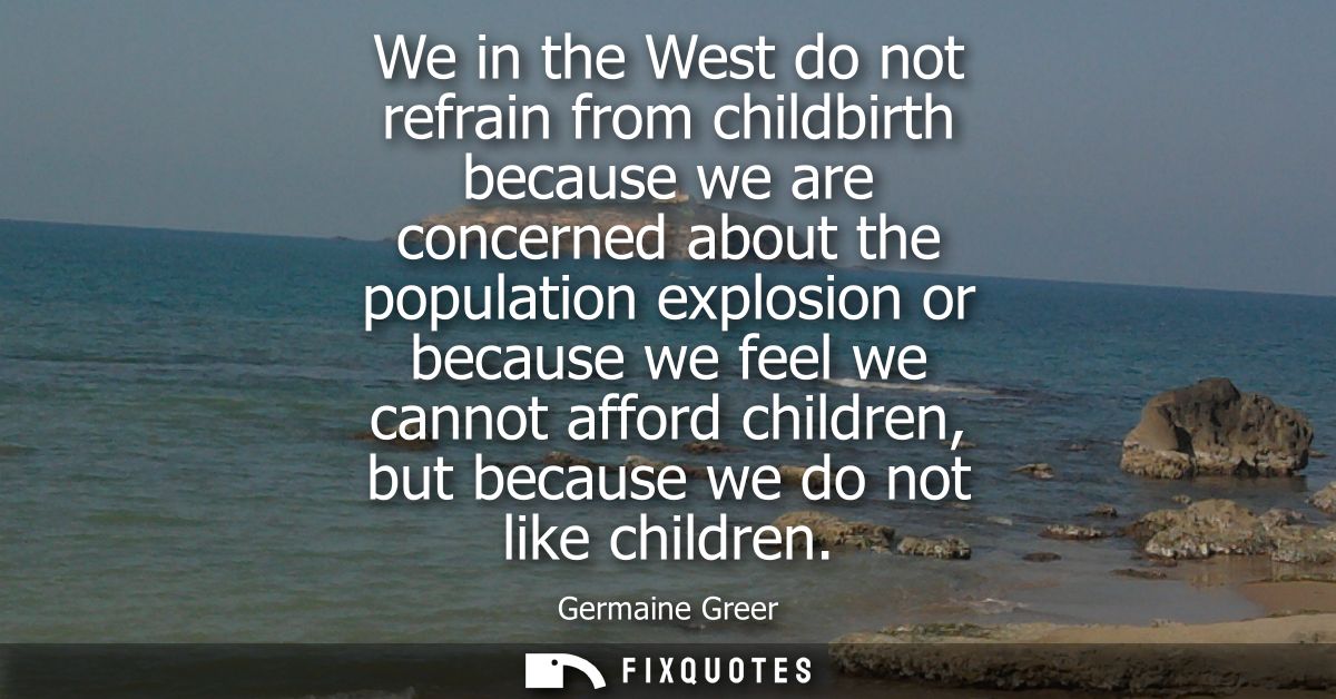 We in the West do not refrain from childbirth because we are concerned about the population explosion or because we feel