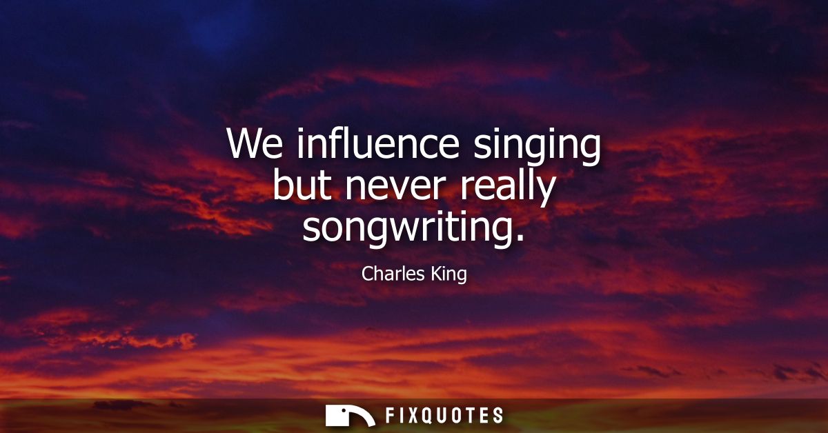 We influence singing but never really songwriting