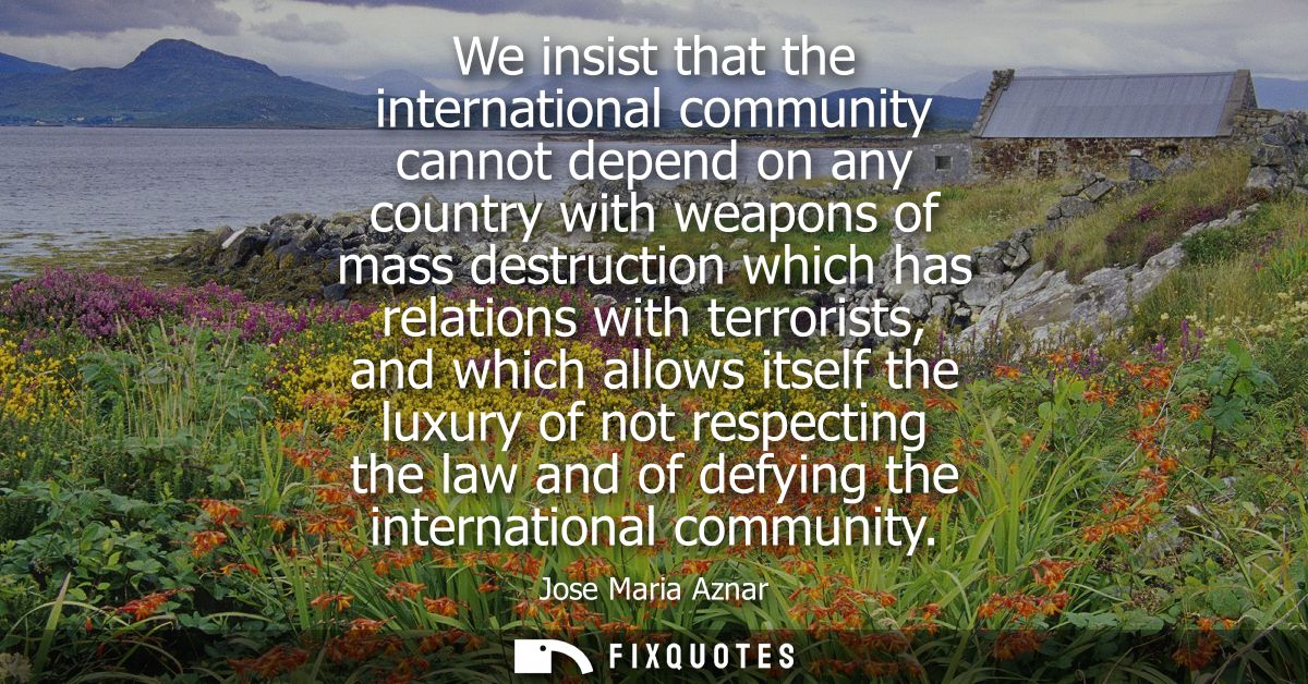 We insist that the international community cannot depend on any country with weapons of mass destruction which has relat