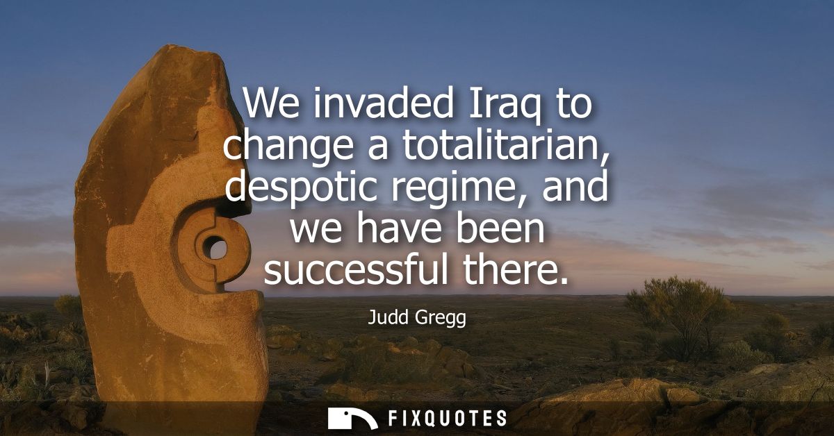We invaded Iraq to change a totalitarian, despotic regime, and we have been successful there