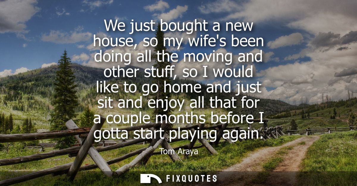 We just bought a new house, so my wifes been doing all the moving and other stuff, so I would like to go home and just s
