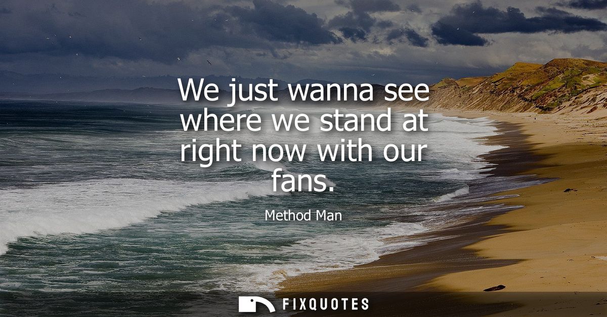 We just wanna see where we stand at right now with our fans
