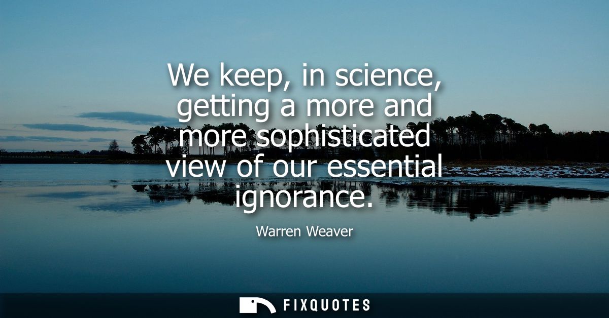 We keep, in science, getting a more and more sophisticated view of our essential ignorance