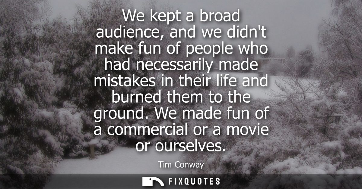 We kept a broad audience, and we didnt make fun of people who had necessarily made mistakes in their life and burned the