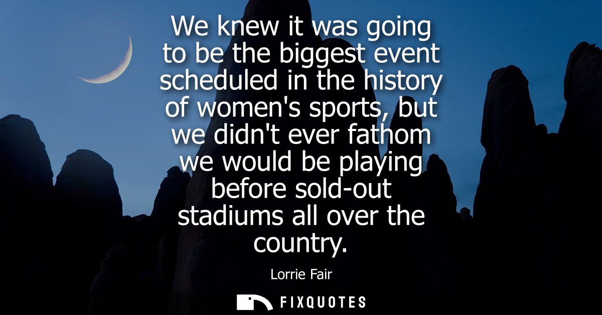 We knew it was going to be the biggest event scheduled in the history of womens sports, but we didnt ever fathom we woul